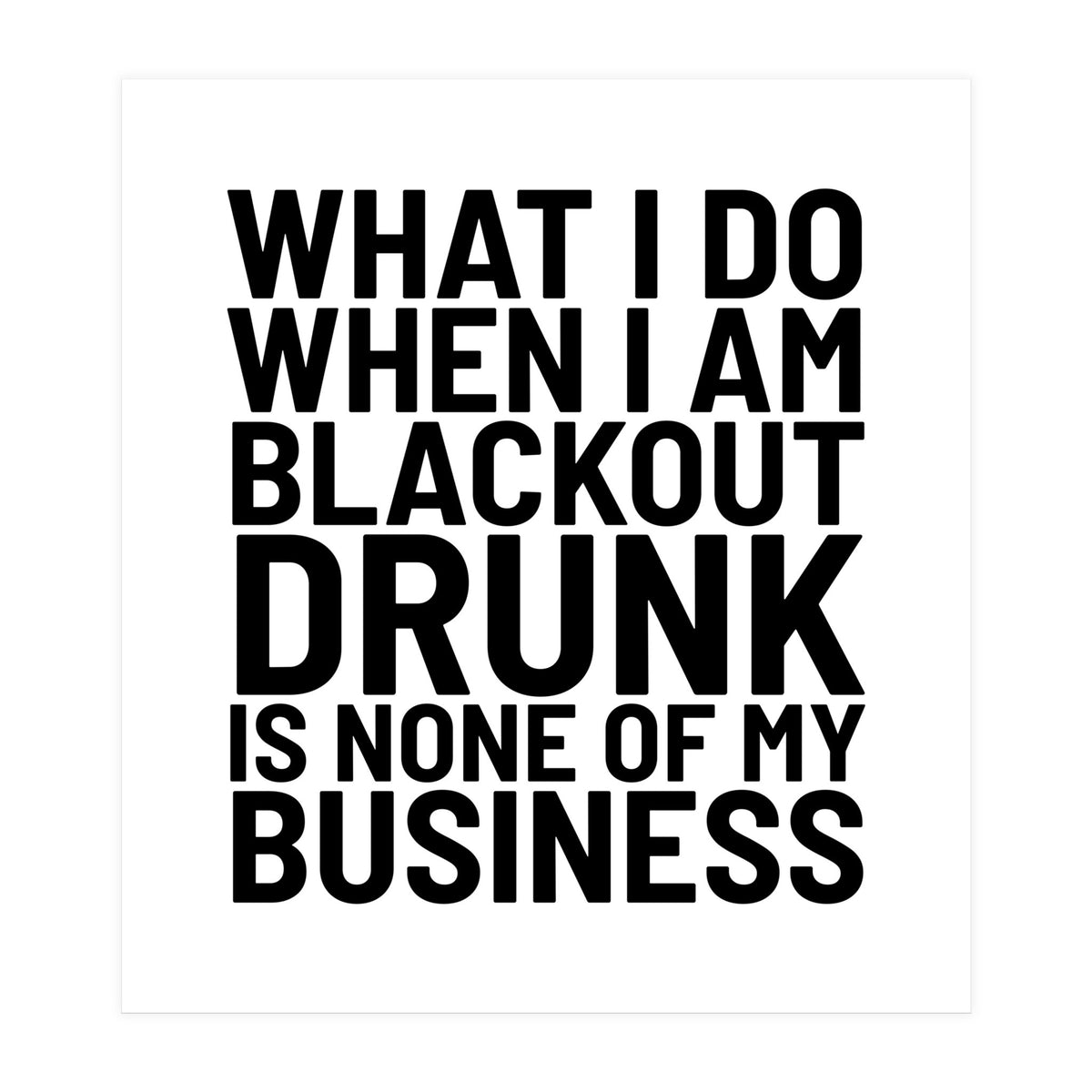 What I Do When I Am Blackout Drunk Is None Of My Business (Print Only)